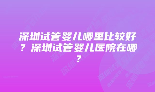 深圳试管婴儿哪里比较好？深圳试管婴儿医院在哪？