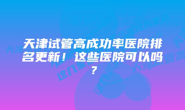 天津试管高成功率医院排名更新！这些医院可以吗？