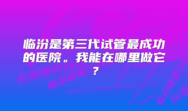 临汾是第三代试管最成功的医院。我能在哪里做它？