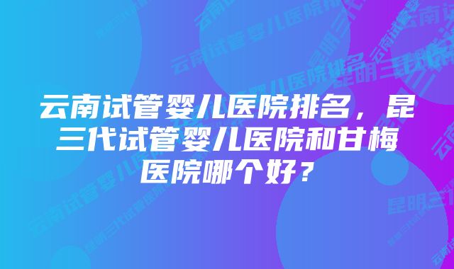 云南试管婴儿医院排名，昆三代试管婴儿医院和甘梅医院哪个好？