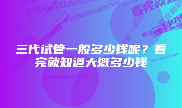 三代试管一般多少钱呢？看完就知道大概多少钱