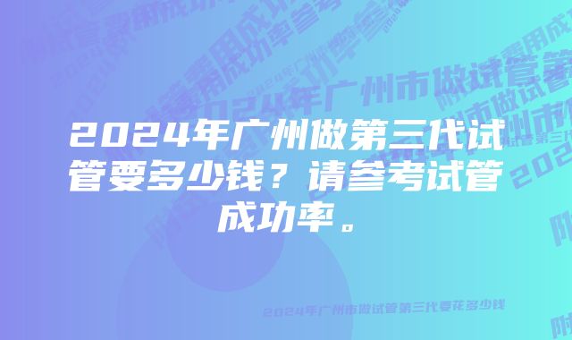 2024年广州做第三代试管要多少钱？请参考试管成功率。