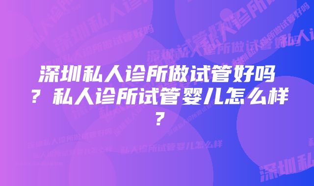 深圳私人诊所做试管好吗？私人诊所试管婴儿怎么样？