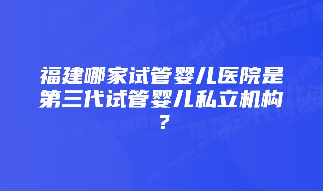 福建哪家试管婴儿医院是第三代试管婴儿私立机构？