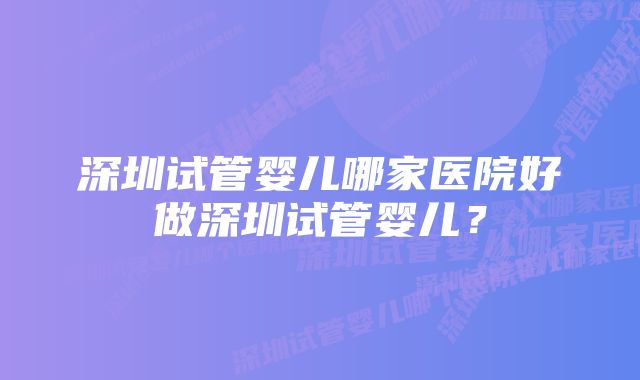 深圳试管婴儿哪家医院好做深圳试管婴儿？