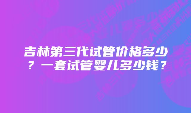 吉林第三代试管价格多少？一套试管婴儿多少钱？