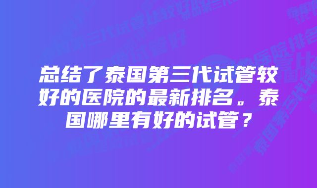 总结了泰国第三代试管较好的医院的最新排名。泰国哪里有好的试管？