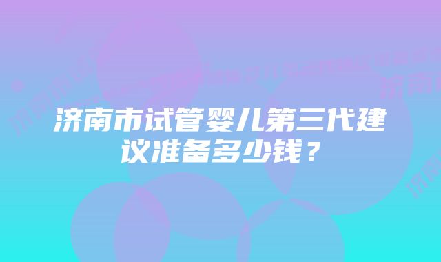 济南市试管婴儿第三代建议准备多少钱？