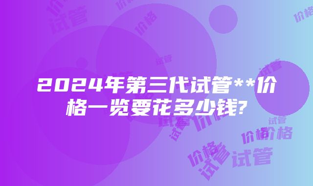 2024年第三代试管**价格一览要花多少钱?