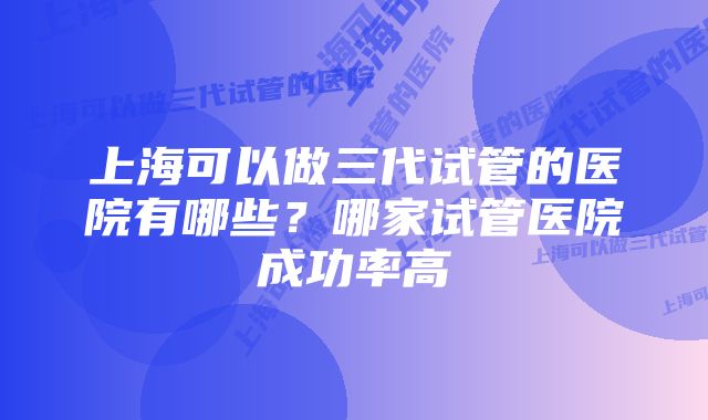 上海可以做三代试管的医院有哪些？哪家试管医院成功率高