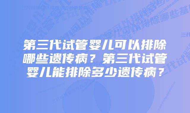 第三代试管婴儿可以排除哪些遗传病？第三代试管婴儿能排除多少遗传病？