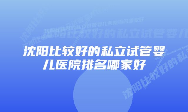 沈阳比较好的私立试管婴儿医院排名哪家好