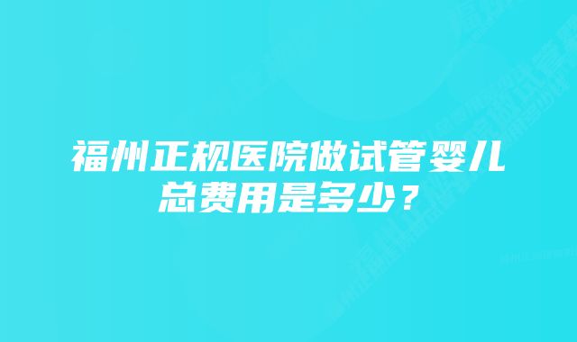 福州正规医院做试管婴儿总费用是多少？