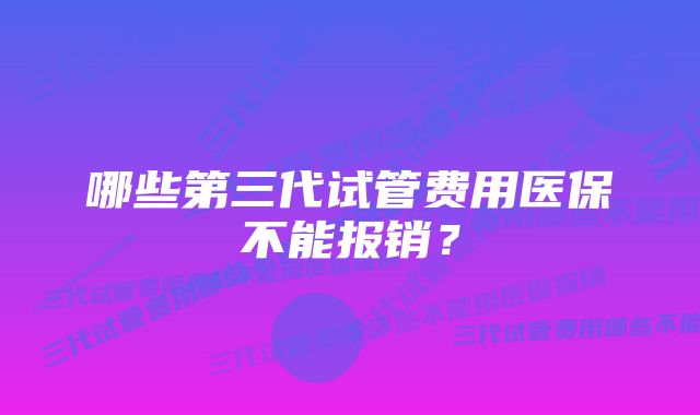 哪些第三代试管费用医保不能报销？