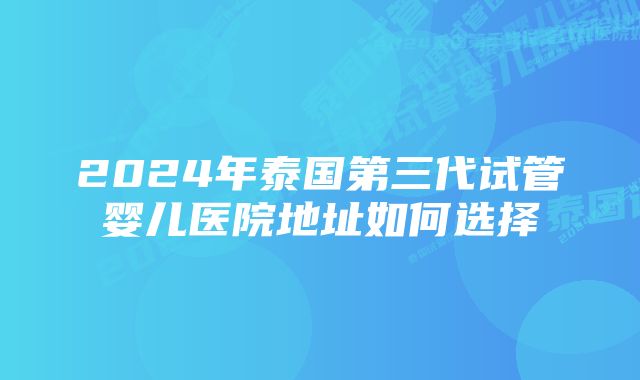 2024年泰国第三代试管婴儿医院地址如何选择