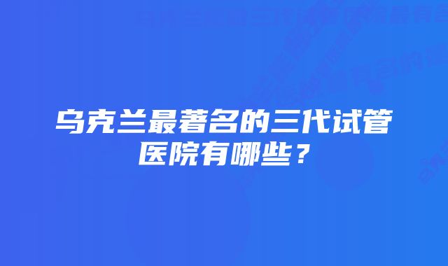 乌克兰最著名的三代试管医院有哪些？