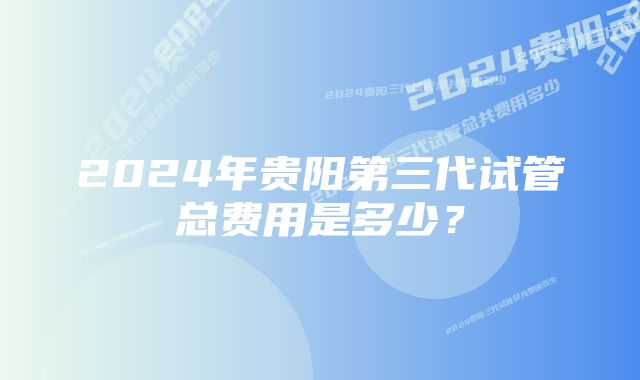 2024年贵阳第三代试管总费用是多少？