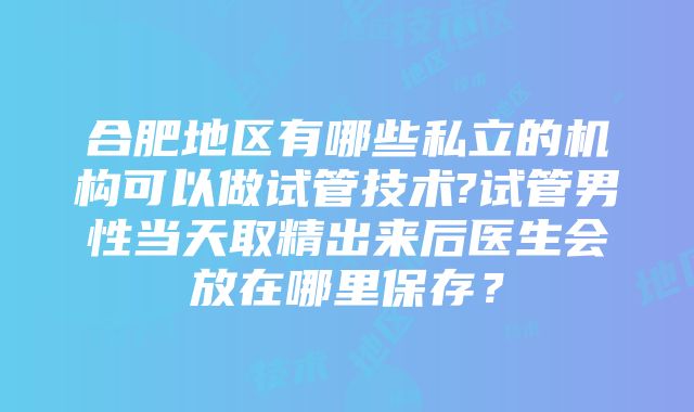 合肥地区有哪些私立的机构可以做试管技术?试管男性当天取精出来后医生会放在哪里保存？