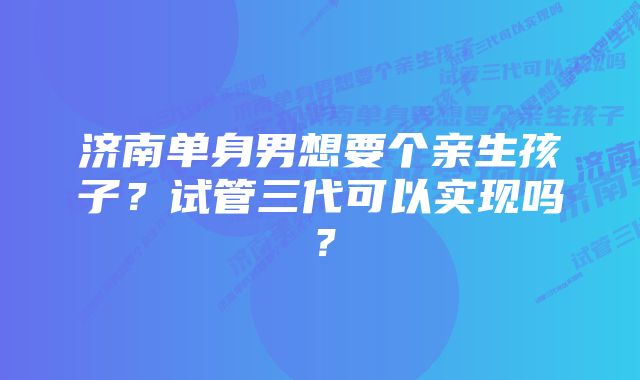 济南单身男想要个亲生孩子？试管三代可以实现吗？