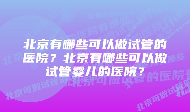 北京有哪些可以做试管的医院？北京有哪些可以做试管婴儿的医院？