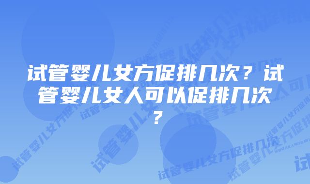 试管婴儿女方促排几次？试管婴儿女人可以促排几次？