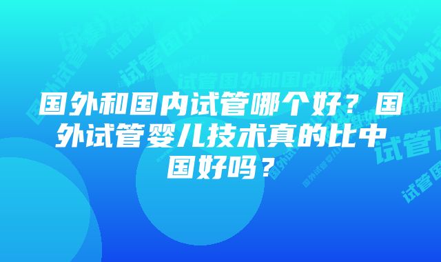 国外和国内试管哪个好？国外试管婴儿技术真的比中国好吗？