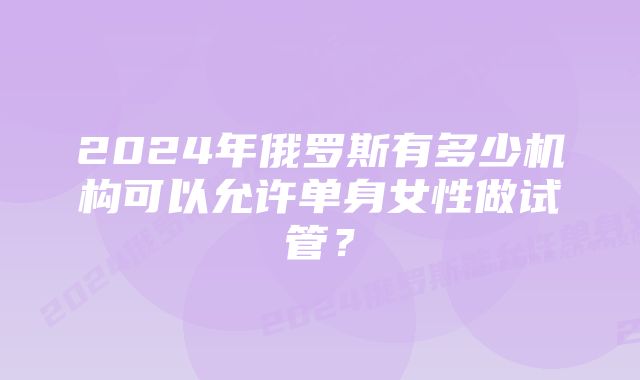 2024年俄罗斯有多少机构可以允许单身女性做试管？