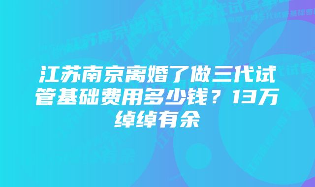 江苏南京离婚了做三代试管基础费用多少钱？13万绰绰有余