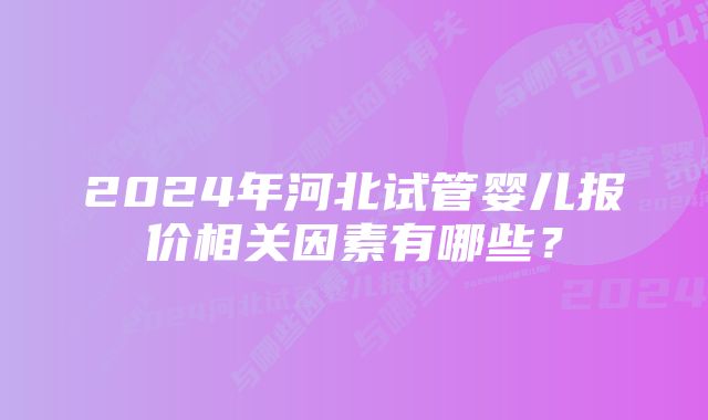 2024年河北试管婴儿报价相关因素有哪些？