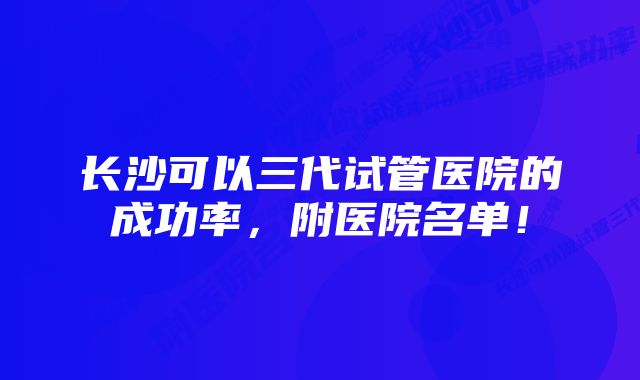 长沙可以三代试管医院的成功率，附医院名单！