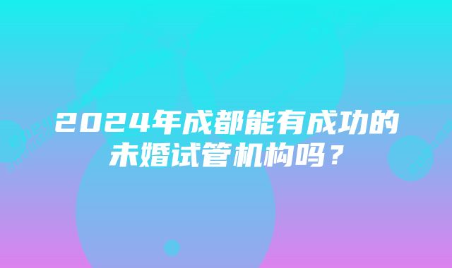 2024年成都能有成功的未婚试管机构吗？