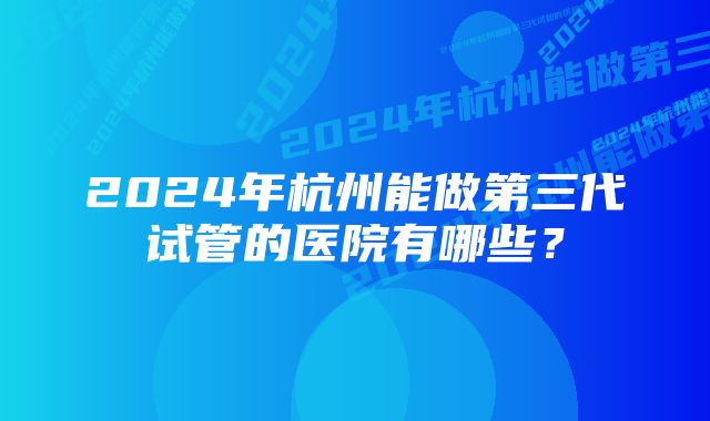 2024年杭州能做第三代试管的医院有哪些？