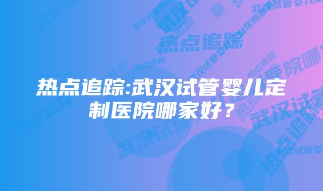 热点追踪:武汉试管婴儿定制医院哪家好？