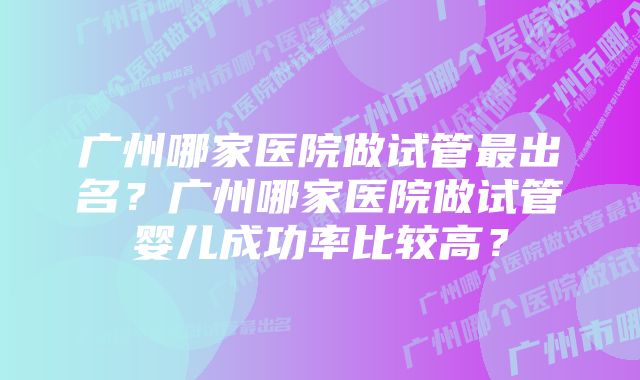 广州哪家医院做试管最出名？广州哪家医院做试管婴儿成功率比较高？