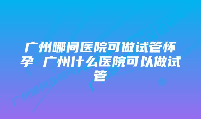 广州哪间医院可做试管怀孕 广州什么医院可以做试管