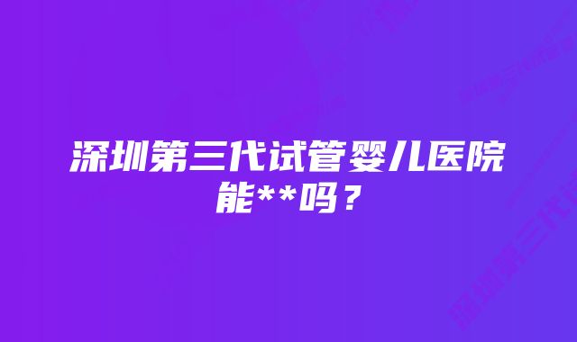 深圳第三代试管婴儿医院能**吗？