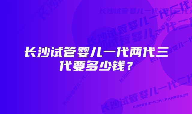 长沙试管婴儿一代两代三代要多少钱？