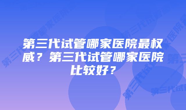 第三代试管哪家医院最权威？第三代试管哪家医院比较好？