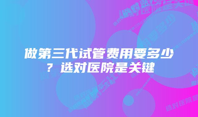 做第三代试管费用要多少？选对医院是关键