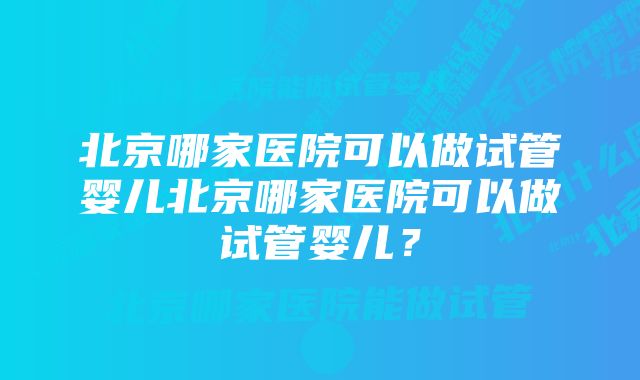 北京哪家医院可以做试管婴儿北京哪家医院可以做试管婴儿？