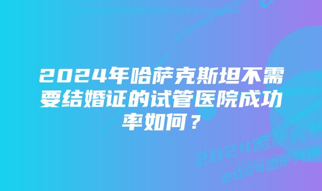 2024年哈萨克斯坦不需要结婚证的试管医院成功率如何？