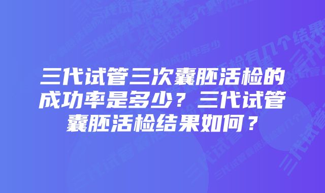 三代试管三次囊胚活检的成功率是多少？三代试管囊胚活检结果如何？