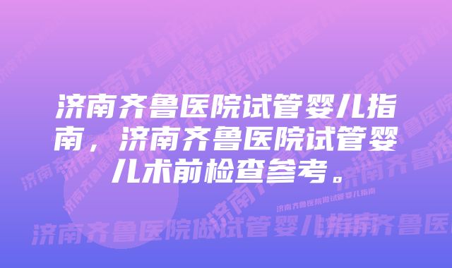 济南齐鲁医院试管婴儿指南，济南齐鲁医院试管婴儿术前检查参考。