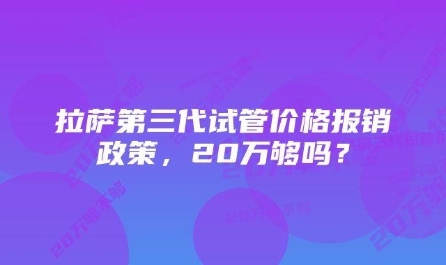 拉萨第三代试管价格报销政策，20万够吗？