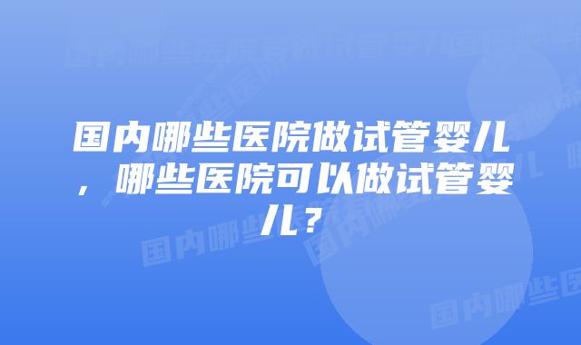 国内哪些医院做试管婴儿，哪些医院可以做试管婴儿？