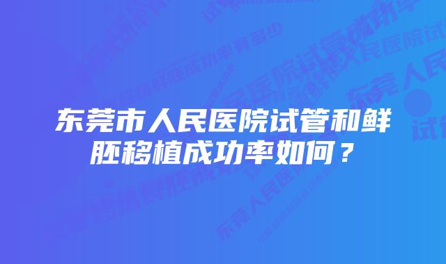 东莞市人民医院试管和鲜胚移植成功率如何？