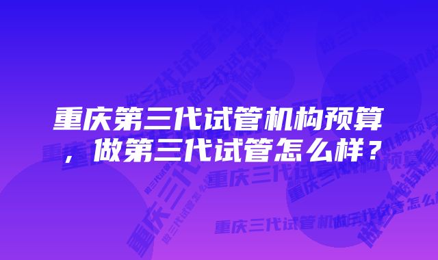 重庆第三代试管机构预算，做第三代试管怎么样？