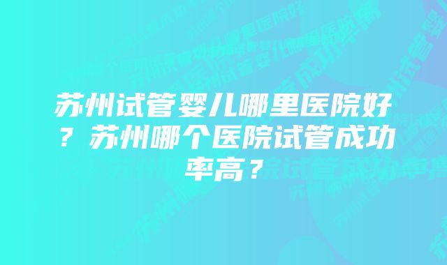 苏州试管婴儿哪里医院好？苏州哪个医院试管成功率高？