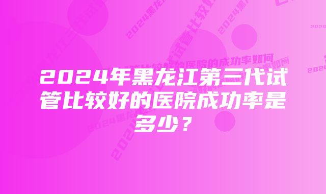 2024年黑龙江第三代试管比较好的医院成功率是多少？