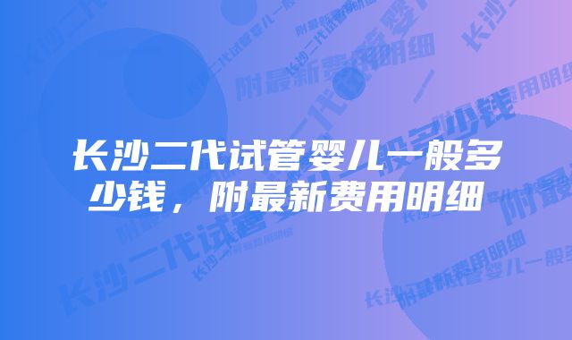 长沙二代试管婴儿一般多少钱，附最新费用明细